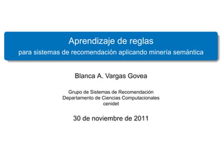 Aprendizaje de reglas
                            ´                       ´
para sistemas de recomendacion aplicando miner´a semantica
                                              ı


                  Blanca A. Vargas Govea

                                                ´
               Grupo de Sistemas de Recomendacion
             Departamento de Ciencias Computacionales
                              cenidet


                 30 de noviembre de 2011
 