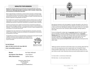 MINUTE FOR MISSON
 Marking the end of the World Council of Churches’ Ecumenical Decade to Overcome
 Violence, over 1,000 people attended a convocation in 2011 in Jamaica. Thanks to Mis-
 sion and Service, the United Church was there.
                                                                                                                    Order of Worship for
 Glory to God and peace on Earth form a common dream and prayer in Christian liturgy.
 “Yet in addition to dreams and declarations of peace,” says the general secretary of the                           PINE GROVE UNITED
 World Council of Churches, “we must do everything in our power to promote justice and
 peaceful cooperation among peoples and nations.”                                                                        CHURCH

 Peace builders from around the world travelled to Jamaica to declare peace as a gift and
 responsibility. The conference celebrated achievements of the decade and encouraged
 individuals and churches to renew their commitment to nonviolence, peace, and justice.

 Conference participants were unified in the hope that war should become illegal and           We welcome everyone to this time together in worship. We gather in this church in
 peace central in all religious traditions. “Our journey must continue,” said the conference   the belief that we are all equally God’s guests whether we’ve been here all our lives
 moderator. “We shall hold each other accountable. The church is either accepting the call     or this is our first time. We welcome everyone in this spirit of Christ as it is our belief
 to just peace or it is not the church at all.”                                                that this is how we are to live. Everyone, without exception, belongs equally at
                                                                                               God’s table.
 A delegation from The United Church of Canada attended the convocation and shared
 stories of peace building in Canada and contributed to the development of the Ecumeni-        If you are visiting with us please sign our guest book opposite the usher’s table. If
 cal Declaration on Just Peace.                                                                you are new with us and wish a follow up contact please fill out a ‘Guest/New
                                                                                               Member Card which can be found with the guest book. As well you may pick up an
 Through Mission and Service, we work with others to bring peace to the world. Your gifts      orientation package on the table in the entrance. We invite visitors from other
 to Mission and Service make it possible for the United Church to                              churches to pick up one of our Peace Candles to take home with you. An
 participate in ecumenical and interfaith events as partners of the
                                                                                               explanation of this symbol accompanies each candle and these can be found on the
 church in the world.
                                                                                               usher’s table.



Rev Bob McDowell
Office 357-3423; Cell 470-1155; Home 488-2154                                                  *While we stand for most hymns and at others times in our worship, please feel free
Email: mcdowell@nb.sympatico.ca                                                                not to if for any reasons you can not or would rather not. VU stands for Voices
                                                                                               United and MV for More Voices. You are also invited to pick up a Bible version of
                                                                                               your choice at usher’s desk. Should you have any concerns please speak to an usher.
       Minister                                  Rev Robert McDowell
       Accompanist/ Choir Director               Joyce Andrews
                                                                                               VU: Voices United – our hard cover red hymn book
       Office Administration                     Jennifer Chiasson
                                                                                               MV: More Voices – our soft covered hymn book

                              Oromocto United Church
                                  144 Winnebago
                                     Oromocto
                          oromoctopinegroveunitedchurch.ca
                                                                                                                             November 11, 2012

                                                                                                                                       7:00 PM
 