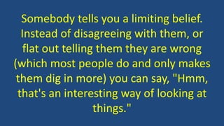 Somebody tells you a limiting belief.
Instead of disagreeing with them, or
flat out telling them they are wrong
(which most people do and only makes
them dig in more) you can say, "Hmm,
that's an interesting way of looking at
things."
 