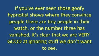 If you've ever seen those goofy
hypnotist shows where they convince
people there are tiny people in their
watch, or the number three has
vanished, it's clear that we are VERY
GOOD at ignoring stuff we don't want
to see.
 