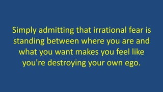 Simply admitting that irrational fear is
standing between where you are and
what you want makes you feel like
you're destroying your own ego.
 