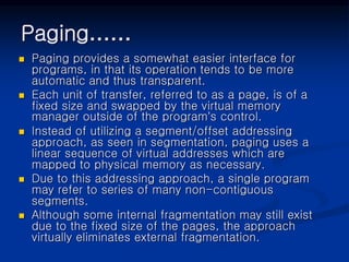 Paging……
 Paging provides a somewhat easier interface for
programs, in that its operation tends to be more
automatic and thus transparent.
 Each unit of transfer, referred to as a page, is of a
fixed size and swapped by the virtual memory
manager outside of the program’s control.
 Instead of utilizing a segment/offset addressing
approach, as seen in segmentation, paging uses a
linear sequence of virtual addresses which are
mapped to physical memory as necessary.
 Due to this addressing approach, a single program
may refer to series of many non-contiguous
segments.
 Although some internal fragmentation may still exist
due to the fixed size of the pages, the approach
virtually eliminates external fragmentation.
 