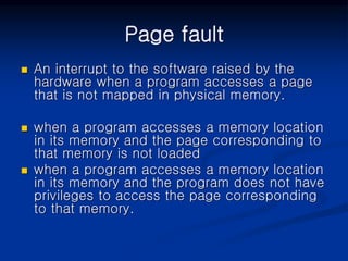 Page fault
 An interrupt to the software raised by the
hardware when a program accesses a page
that is not mapped in physical memory.
 when a program accesses a memory location
in its memory and the page corresponding to
that memory is not loaded
 when a program accesses a memory location
in its memory and the program does not have
privileges to access the page corresponding
to that memory.
 