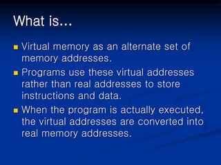 What is…
 Virtual memory as an alternate set of
memory addresses.
 Programs use these virtual addresses
rather than real addresses to store
instructions and data.
 When the program is actually executed,
the virtual addresses are converted into
real memory addresses.
 