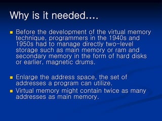 Why is it needed….
 Before the development of the virtual memory
technique, programmers in the 1940s and
1950s had to manage directly two-level
storage such as main memory or ram and
secondary memory in the form of hard disks
or earlier, magnetic drums.
 Enlarge the address space, the set of
addresses a program can utilize.
 Virtual memory might contain twice as many
addresses as main memory.
 