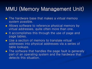 MMU (Memory Management Unit)
 The hardware base that makes a virtual memory
system possible.
 Allows software to reference physical memory by
virtual addresses, quite often more than one.
 It accomplishes this through the use of page and
page tables.
 Use a section of memory to translate virtual
addresses into physical addresses via a series of
table lookups.
 The software that handles the page fault is generally
part of an operating system and the hardware that
detects this situation.
 