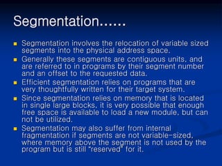 Segmentation……
 Segmentation involves the relocation of variable sized
segments into the physical address space.
 Generally these segments are contiguous units, and
are referred to in programs by their segment number
and an offset to the requested data.
 Efficient segmentation relies on programs that are
very thoughtfully written for their target system.
 Since segmentation relies on memory that is located
in single large blocks, it is very possible that enough
free space is available to load a new module, but can
not be utilized.
 Segmentation may also suffer from internal
fragmentation if segments are not variable-sized,
where memory above the segment is not used by the
program but is still “reserved” for it.
 