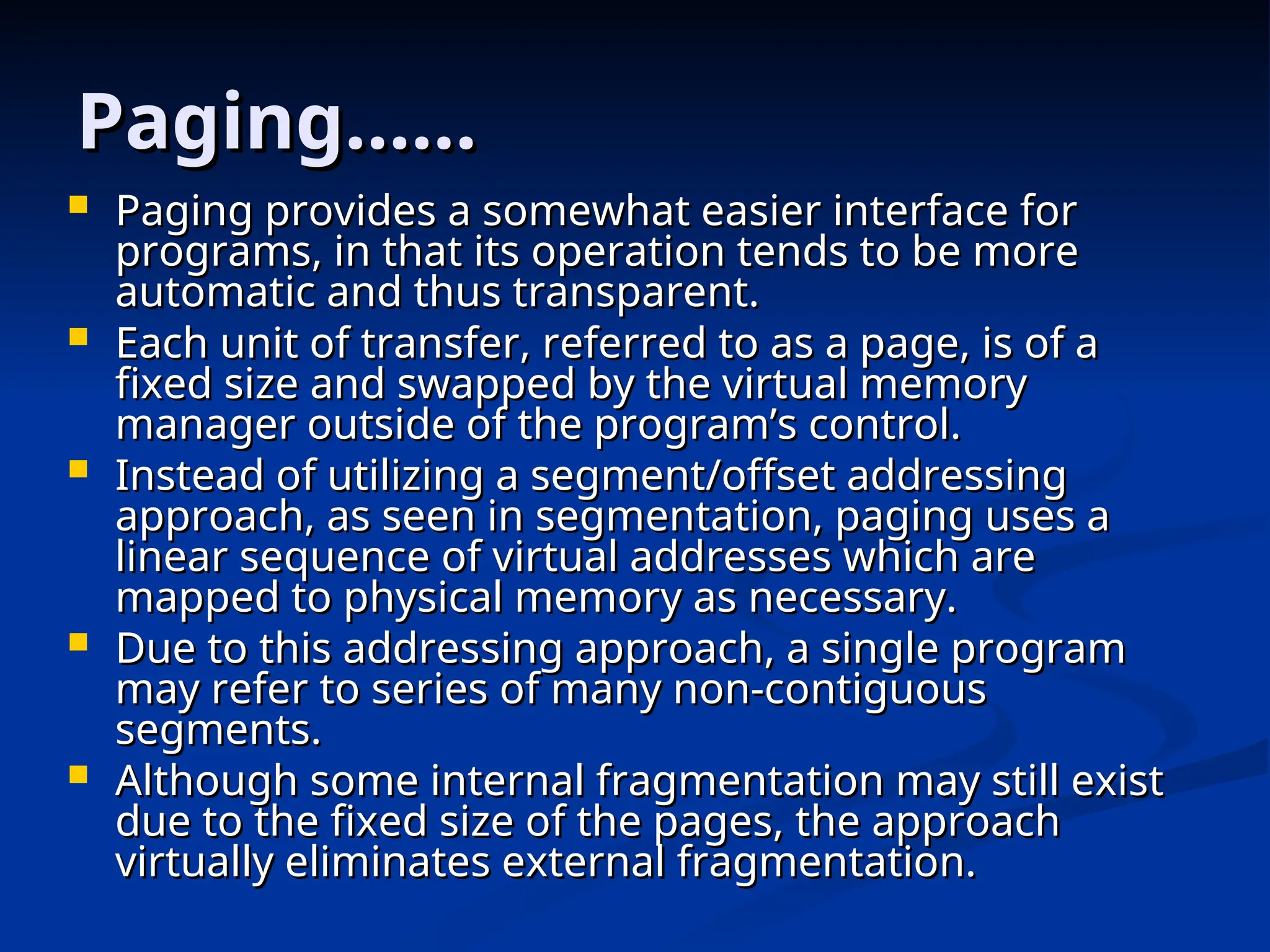 Paging……
Paging……
 Paging provides a somewhat easier interface for
Paging provides a somewhat easier interface for
programs, in that its operation tends to be more
programs, in that its operation tends to be more
automatic and thus transparent.
automatic and thus transparent.
 Each unit of transfer, referred to as a page, is of a
Each unit of transfer, referred to as a page, is of a
fixed size and swapped by the virtual memory
fixed size and swapped by the virtual memory
manager outside of the program’s control.
manager outside of the program’s control.
 Instead of utilizing a segment/offset addressing
Instead of utilizing a segment/offset addressing
approach, as seen in segmentation, paging uses a
approach, as seen in segmentation, paging uses a
linear sequence of virtual addresses which are
linear sequence of virtual addresses which are
mapped to physical memory as necessary.
mapped to physical memory as necessary.
 Due to this addressing approach, a single program
Due to this addressing approach, a single program
may refer to series of many non-contiguous
may refer to series of many non-contiguous
segments.
segments.
 Although some internal fragmentation may still exist
Although some internal fragmentation may still exist
due to the fixed size of the pages, the approach
due to the fixed size of the pages, the approach
virtually eliminates external fragmentation.
virtually eliminates external fragmentation.
 