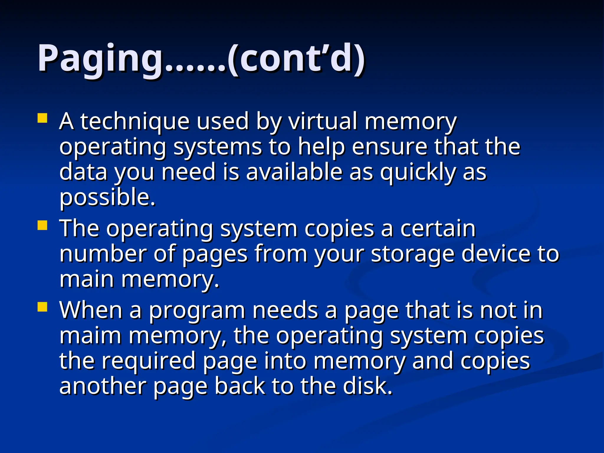 Paging……(cont’d)
Paging……(cont’d)
 A technique used by virtual memory
A technique used by virtual memory
operating systems to help ensure that the
operating systems to help ensure that the
data you need is available as quickly as
data you need is available as quickly as
possible.
possible.
 The operating system copies a certain
The operating system copies a certain
number of pages from your storage device to
number of pages from your storage device to
main memory.
main memory.
 When a program needs a page that is not in
When a program needs a page that is not in
maim memory, the operating system copies
maim memory, the operating system copies
the required page into memory and copies
the required page into memory and copies
another page back to the disk.
another page back to the disk.
 