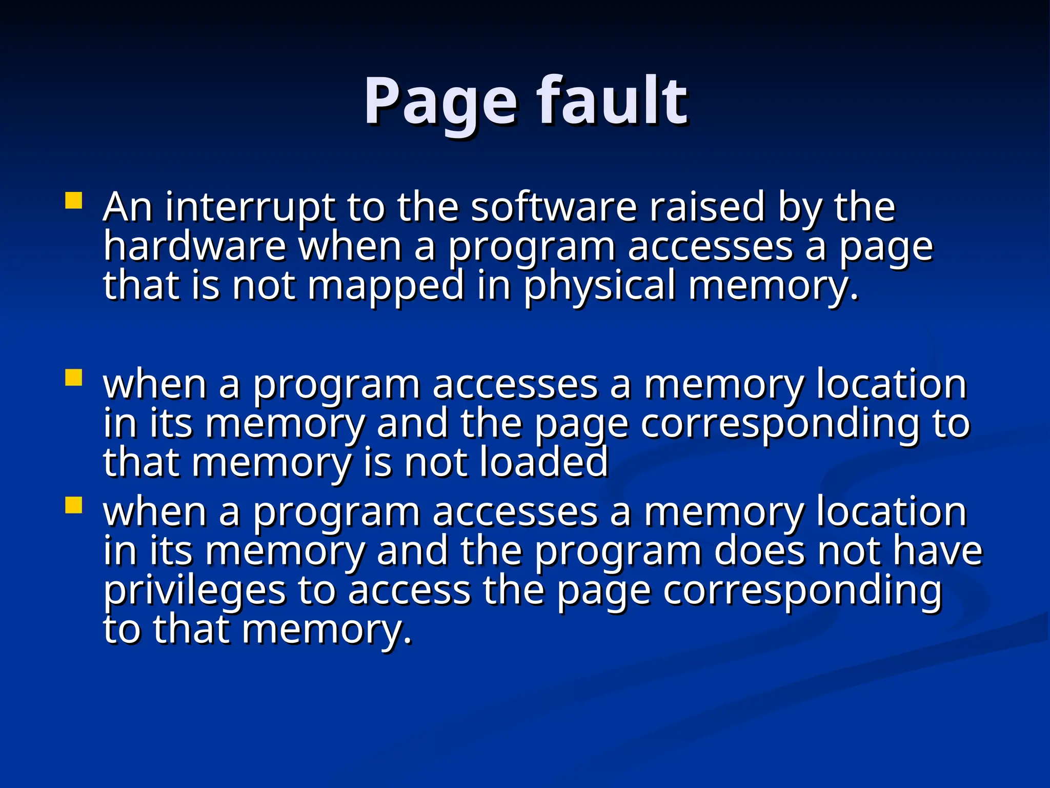 Page fault
Page fault
 An interrupt to the software raised by the
An interrupt to the software raised by the
hardware when a program accesses a page
hardware when a program accesses a page
that is not mapped in physical memory.
that is not mapped in physical memory.
 when a program accesses a memory location
when a program accesses a memory location
in its memory and the page corresponding to
in its memory and the page corresponding to
that memory is not loaded
that memory is not loaded
 when a program accesses a memory location
when a program accesses a memory location
in its memory and the program does not have
in its memory and the program does not have
privileges to access the page corresponding
privileges to access the page corresponding
to that memory.
to that memory.
 