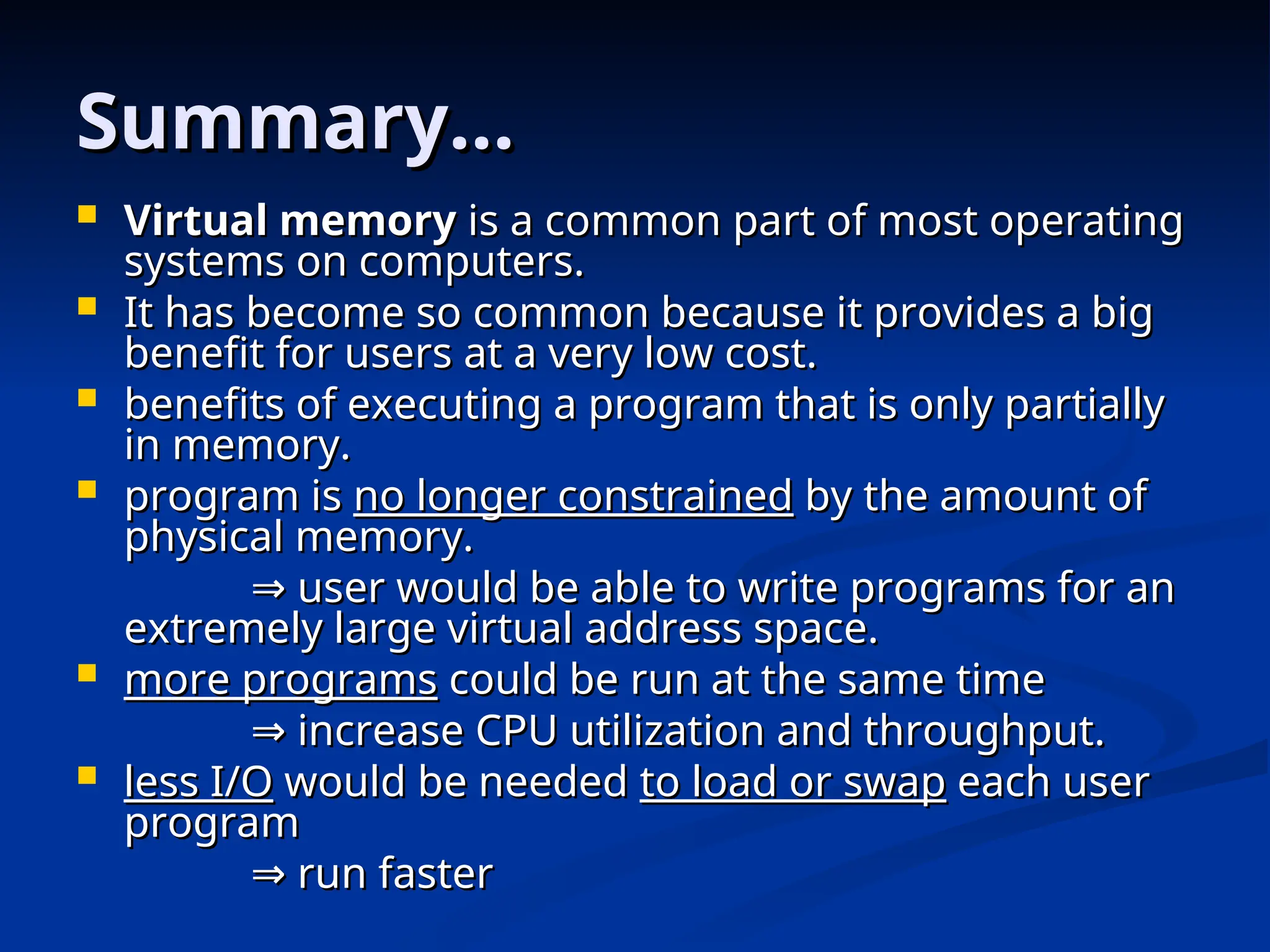 Summary…
Summary…
 Virtual memory
Virtual memory is a common part of most operating
is a common part of most operating
systems on computers.
systems on computers.
 It has become so common because it provides a big
It has become so common because it provides a big
benefit for users at a very low cost.
benefit for users at a very low cost.
 benefits of executing a program that is only partially
benefits of executing a program that is only partially
in memory.
in memory.
 program is
program is no longer constrained
no longer constrained by the amount of
by the amount of
physical memory.
physical memory.
⇒
⇒ user would be able to write programs for an
user would be able to write programs for an
extremely large virtual address space.
extremely large virtual address space.
 more programs
more programs could be run at the same time
could be run at the same time
⇒
⇒ increase CPU utilization and throughput.
increase CPU utilization and throughput.
 less I/O
less I/O would be needed
would be needed to load or swap
to load or swap each user
each user
program
program
⇒
⇒ run faster
run faster
 