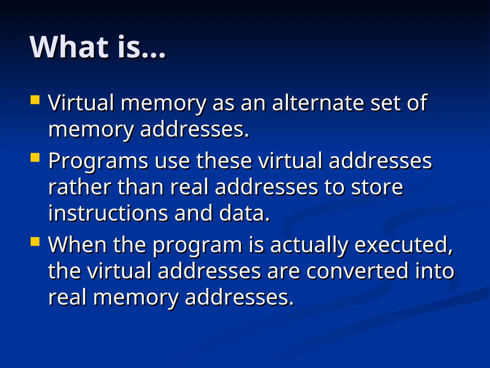 What is…
What is…
 Virtual memory as an alternate set of
Virtual memory as an alternate set of
memory addresses.
memory addresses.
 Programs use these virtual addresses
Programs use these virtual addresses
rather than real addresses to store
rather than real addresses to store
instructions and data.
instructions and data.
 When the program is actually executed,
When the program is actually executed,
the virtual addresses are converted into
the virtual addresses are converted into
real memory addresses.
real memory addresses.
 