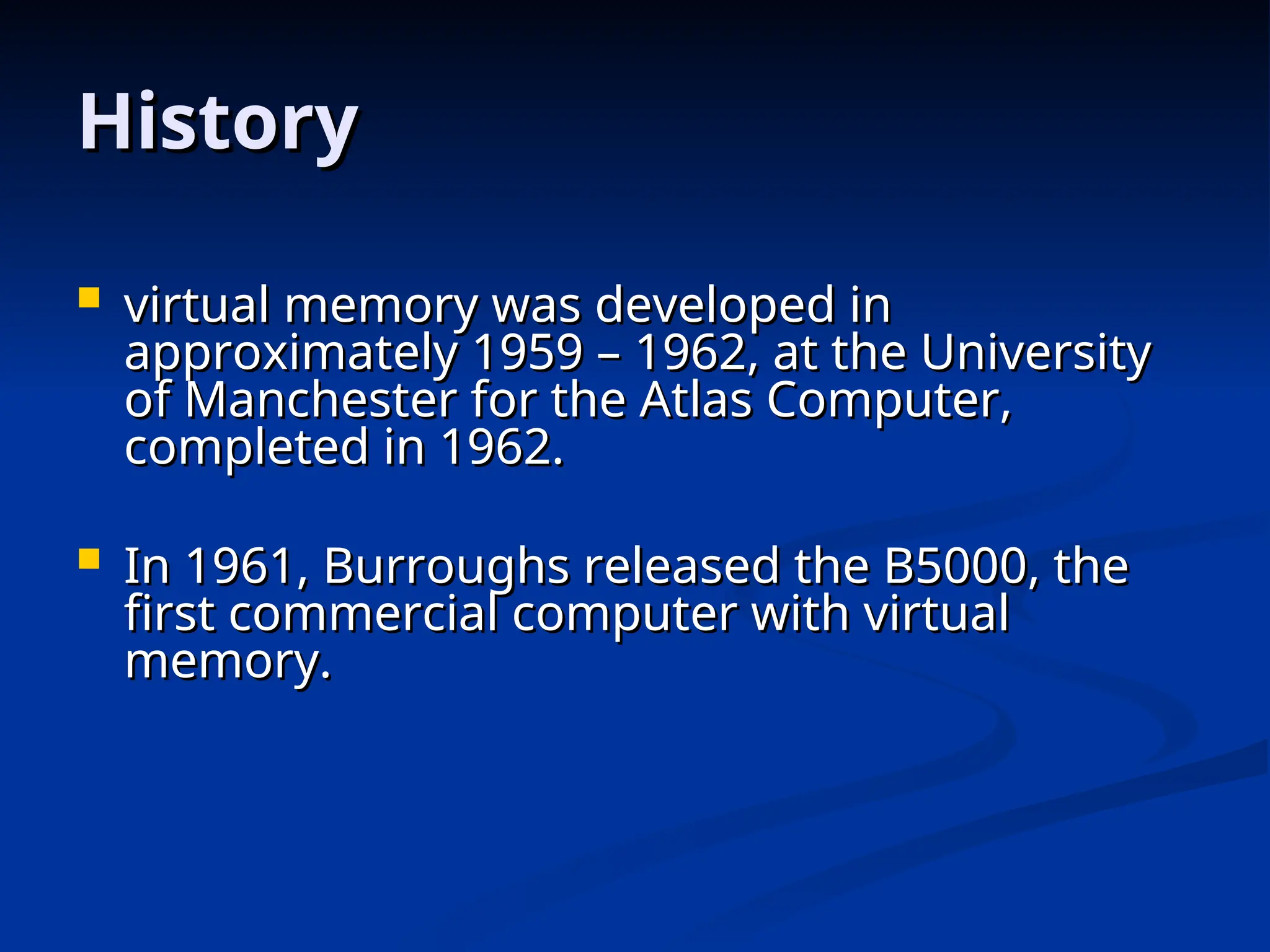 History
History
 virtual memory was developed in
virtual memory was developed in
approximately 1959 – 1962, at the University
approximately 1959 – 1962, at the University
of Manchester for the Atlas Computer,
of Manchester for the Atlas Computer,
completed in 1962.
completed in 1962.
 In 1961, Burroughs released the B5000, the
In 1961, Burroughs released the B5000, the
first commercial computer with virtual
first commercial computer with virtual
memory.
memory.
 
