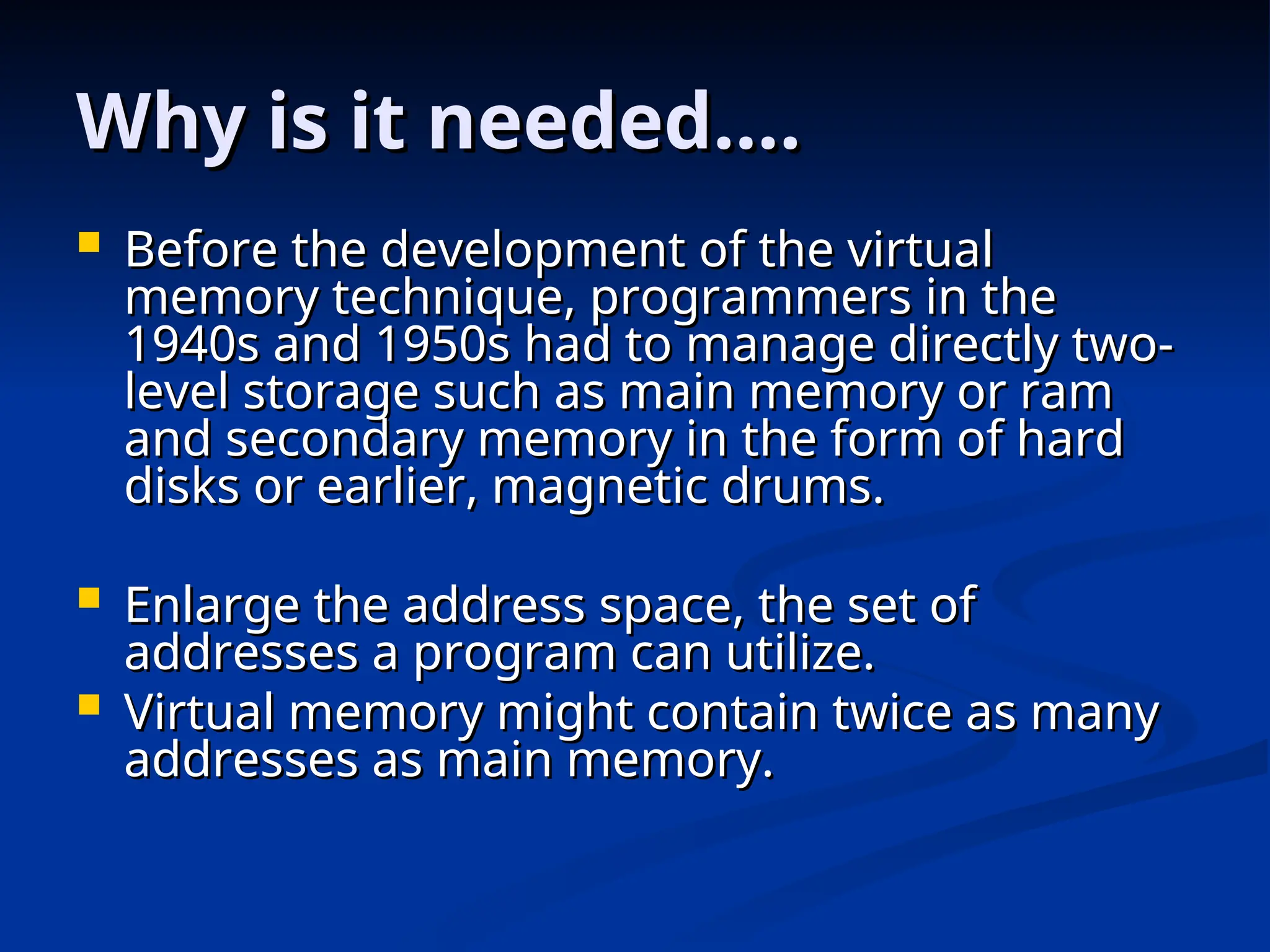 Why is it needed….
Why is it needed….
 Before the development of the virtual
Before the development of the virtual
memory technique, programmers in the
memory technique, programmers in the
1940s and 1950s had to manage directly two-
1940s and 1950s had to manage directly two-
level storage such as main memory or ram
level storage such as main memory or ram
and secondary memory in the form of hard
and secondary memory in the form of hard
disks or earlier, magnetic drums.
disks or earlier, magnetic drums.
 Enlarge the address space, the set of
Enlarge the address space, the set of
addresses a program can utilize.
addresses a program can utilize.
 Virtual memory might contain twice as many
Virtual memory might contain twice as many
addresses as main memory.
addresses as main memory.
 