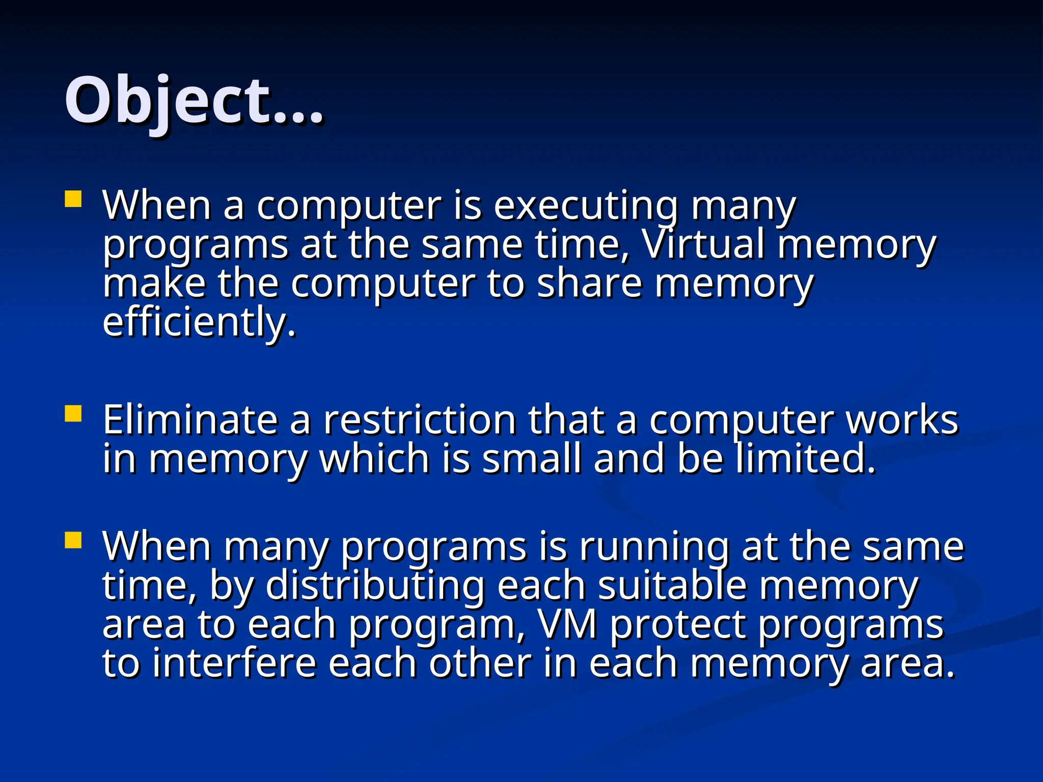 Object…
Object…
 When a computer is executing many
When a computer is executing many
programs at the same time, Virtual memory
programs at the same time, Virtual memory
make the computer to share memory
make the computer to share memory
efficiently.
efficiently.
 Eliminate a restriction that a computer works
Eliminate a restriction that a computer works
in memory which is small and be limited.
in memory which is small and be limited.
 When many programs is running at the same
When many programs is running at the same
time, by distributing each suitable memory
time, by distributing each suitable memory
area to each program, VM protect programs
area to each program, VM protect programs
to interfere each other in each memory area.
to interfere each other in each memory area.
 