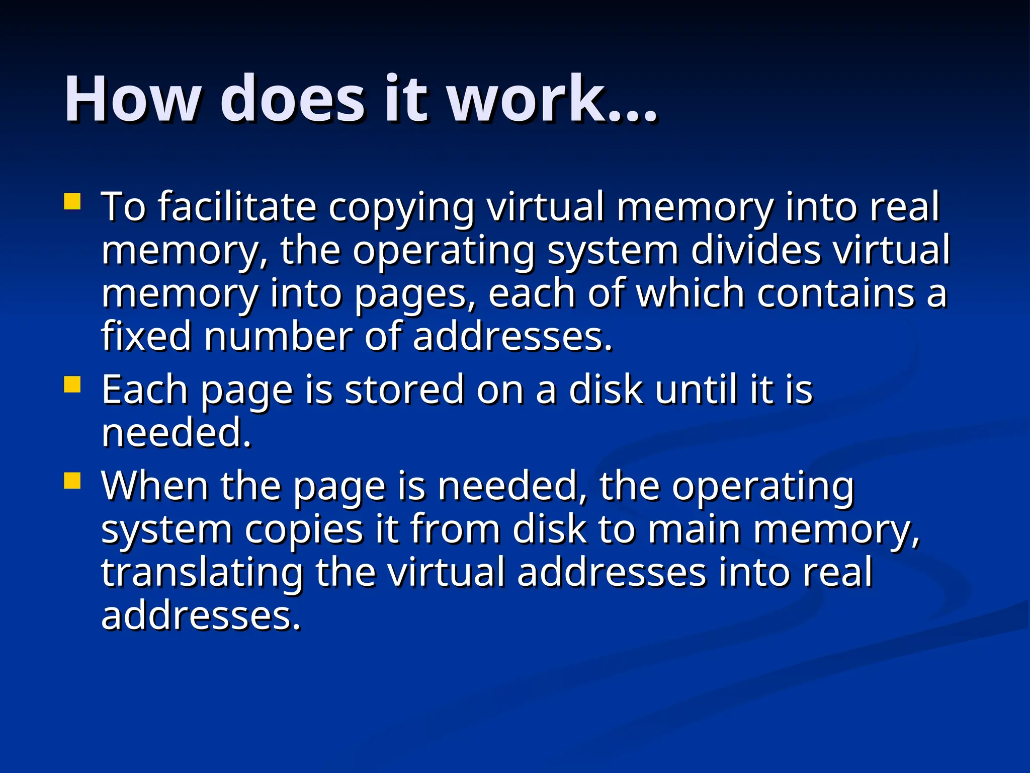 How does it work…
How does it work…
 To facilitate copying virtual memory into real
To facilitate copying virtual memory into real
memory, the operating system divides virtual
memory, the operating system divides virtual
memory into pages, each of which contains a
memory into pages, each of which contains a
fixed number of addresses.
fixed number of addresses.
 Each page is stored on a disk until it is
Each page is stored on a disk until it is
needed.
needed.
 When the page is needed, the operating
When the page is needed, the operating
system copies it from disk to main memory,
system copies it from disk to main memory,
translating the virtual addresses into real
translating the virtual addresses into real
addresses.
addresses.
 