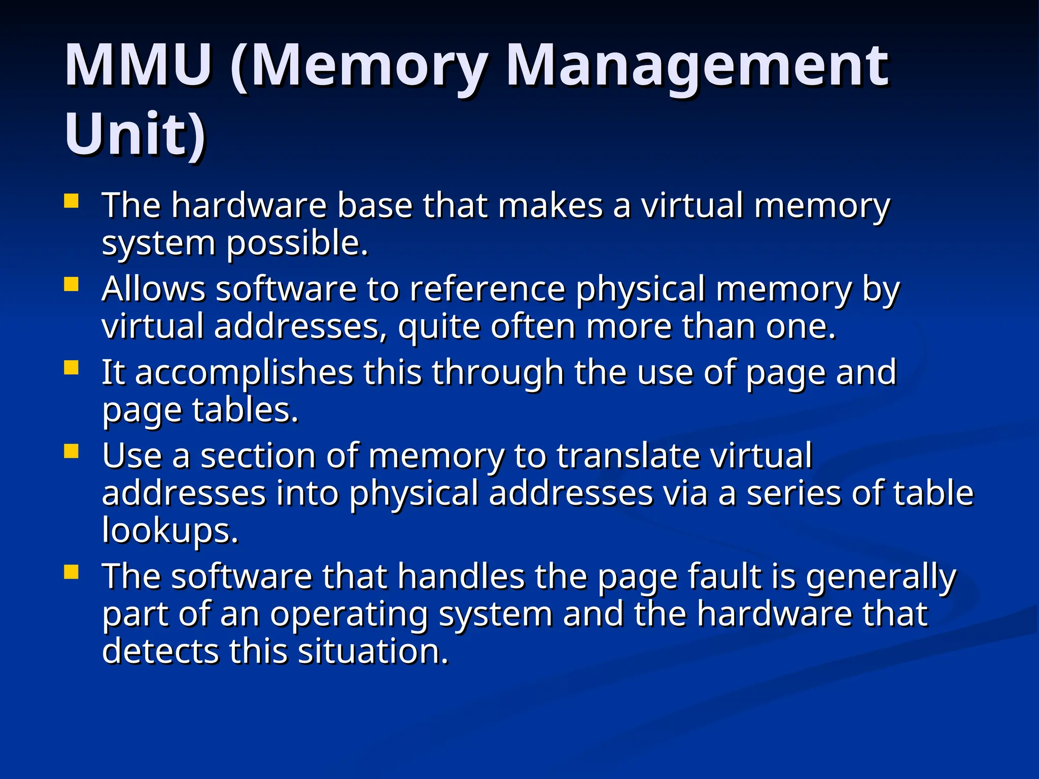 MMU (Memory Management
MMU (Memory Management
Unit)
Unit)
 The hardware base that makes a virtual memory
The hardware base that makes a virtual memory
system possible.
system possible.
 Allows software to reference physical memory by
Allows software to reference physical memory by
virtual addresses, quite often more than one.
virtual addresses, quite often more than one.
 It accomplishes this through the use of page and
It accomplishes this through the use of page and
page tables.
page tables.
 Use a section of memory to translate virtual
Use a section of memory to translate virtual
addresses into physical addresses via a series of table
addresses into physical addresses via a series of table
lookups.
lookups.
 The software that handles the page fault is generally
The software that handles the page fault is generally
part of an operating system and the hardware that
part of an operating system and the hardware that
detects this situation.
detects this situation.
 