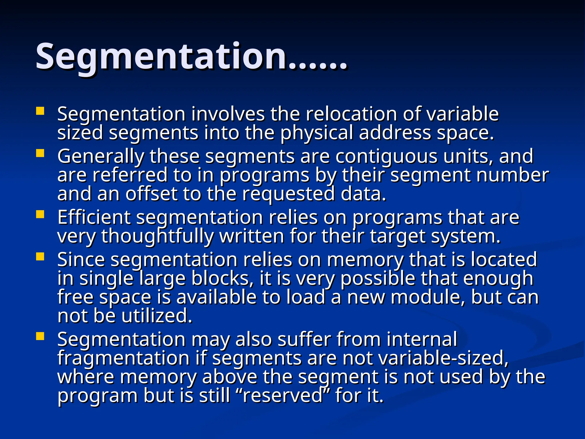 Segmentation……
Segmentation……
 Segmentation involves the relocation of variable
Segmentation involves the relocation of variable
sized segments into the physical address space.
sized segments into the physical address space.
 Generally these segments are contiguous units, and
Generally these segments are contiguous units, and
are referred to in programs by their segment number
are referred to in programs by their segment number
and an offset to the requested data.
and an offset to the requested data.
 Efficient segmentation relies on programs that are
Efficient segmentation relies on programs that are
very thoughtfully written for their target system.
very thoughtfully written for their target system.
 Since segmentation relies on memory that is located
Since segmentation relies on memory that is located
in single large blocks, it is very possible that enough
in single large blocks, it is very possible that enough
free space is available to load a new module, but can
free space is available to load a new module, but can
not be utilized.
not be utilized.
 Segmentation may also suffer from internal
Segmentation may also suffer from internal
fragmentation if segments are not variable-sized,
fragmentation if segments are not variable-sized,
where memory above the segment is not used by the
where memory above the segment is not used by the
program but is still “reserved” for it.
program but is still “reserved” for it.
 
