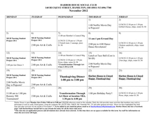 HARBOR HOUSE SOCIAL CLUB
                                                  140 BUCKEYE STREET, HAMILTON, OH 45011 513-896-7780
                                                                                   November 2012

MONDAY                          TUESDAY                             WEDNESDAY                                THURSDAY                                 FRIDAY
                                                                                                             1)                                       2)

                                                                                                             1:00 Netflix Movie Day                   LUNCH 12:30 pm to 1:30 pm
                                                                                                                                                      Grilled Cheese, chips, water $1.50
                                                                                                             w/Popcorn!

5)                              6)                                  7)                                       8)                                       9)
                                                                    11:00 am Member’s Council Mtg
MUH Nursing Student             MUH Nursing Student                                                          11 am-1 pm Errand Day
Project 10-1                    Project 10-1                        LUNCH 12:30 pm to 1:30 pm
                                                                    2 French toast, 2 sausage, juice                                                  LUNCH 12:30 pm to 1:30 pm
                                2:00 pm Art & Crafts                $1.50
                                                                                                             2:00 pm to 4:00 Dance                    Chicken sandwich, chips, water
                                                                                                             Dance Revolution!                        $1.50

12)                             13)                                 14)                                      15)                                      16)
                                                                    11:00 am Member’s Council Mtg            Lunch at Taco Bell (Cost is
MUH Nursing Student             MUH Nursing Student                                                          $6-$8)                                   LUNCH 12:30 pm to 1:30 pm
Project 10-1                    Project 10-1                        LUNCH 12:30 pm to 1:30 pm                                                         2 hot dogs, chips, water $1.50
                                                                    Pizza, chips, water $1.50
2:00 pm Just Dance 3            2:00 pm Art & Crafts                *Transformation Through Art              2:00 Netflix Movie Day
                                                                    Class 1:30 to 4:30                       w/Popcorn!
19)                             20)                                 21)                                      22)                                      23)
MUH Nursing Student             MUH Nursing Student                                                          Harbor House is Closed                   Harbor House is Closed
Project 10-1                    Project 10-1                          Thanksgiving Dinner
                                                                                                             Happy Thanksgiving!                      Happy Thanksgiving!
                                                                       1:00 pm to 3:00 pm
2:00 Netflix Movie
Day w/Popcorn!                  2:00 pm Art & Crafts
26)                             27)                                 28)                                      29)                                      30)

11:00 am to 1:00 pm                                                  Transformation Through                  1:00 pm Birthday Party!!                 LUNCH 12:30 pm to 1:30 pm
Rummy 500                       2:00 pm Art & Crafts                 Art Show at location TBA.                                                        Pizza, chips, water $1.50
Tournament!                                                             1:30 pm to 4:00 pm
         Harbor House is open Monday thru Friday 9:00 am to 5:00 pm UNLESS otherwise noted on the calendar. Daily the club provides many activities that members may wish to
         participate in such as cards, board games, using the computer lab, arts & crafts, XBOX 360, Nintendo Wii, TV and other general activities. Above we have highlighted the field
         trips and other activities for the month of November! ** To be added to our email list please email us at HarborHouse140@hotmail.com. Harbor House also has a Facebook
         page! Add HarborHouse SocialClub to your friends list today for all the latest club news!
         *This class has an application process and all students have already been selected. At this time there are no spaces available for this term. See staff for information on
         when the next term will begin.
 