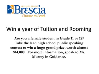 Win a year of Tuition and Rooming 
Are you a female student in Grade 11 or 12? 
Take the lead high school public speaking 
contest to win a huge grand prize, worth almost 
$14,000. For more information, speak to Mr. 
Murray in Guidance. 
 