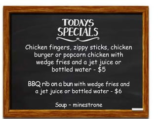 Chicken fingers, zippy sticks, chicken 
burger or popcorn chicken with 
wedge fries and a jet juice or 
bottled water - $5 
BBQ rib on a bun with wedge fries and 
a jet juice or bottled water - $6 
Soup – minestrone 
 