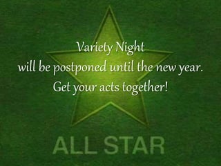 Variety Night 
will be postponed until the new year. 
Get your acts together! 
 