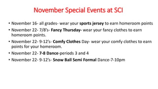 November Special Events at SCI
• November 16- all grades- wear your sports jersey to earn homeroom points
• November 22- 7/8’s- Fancy Thursday- wear your fancy clothes to earn
homeroom points.
• November 22- 9-12’s- Comfy Clothes Day- wear your comfy clothes to earn
points for your homeroom.
• November 22- 7-8 Dance-periods 3 and 4
• November 22- 9-12’s- Snow Ball Semi Formal Dance-7-10pm
 