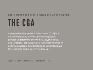 A comprehensive geriatric assessment (CGA) is a
multidimensional, interdisciplinary diagnostic
process to determine the medical, psychological,
and functional capabilities of a frail elderly person in
order to develop a coordinated and integrated plan
for treatment and long-term follow-up.
 