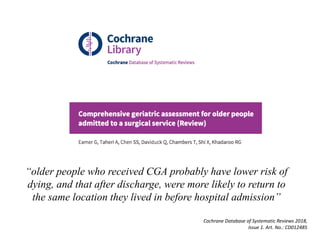 “older people who received CGA probably have lower risk of
dying, and that after discharge, were more likely to return to
the same location they lived in before hospital admission”
Cochrane Database of Systematic Reviews 2018,
Issue 1. Art. No.: CD012485
 