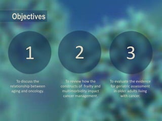 1
Objectives
To evaluate the evidence
for geriatric assessment
in older adults living
with cancer.
To discuss the
relationship between
aging and oncology.
To review how the
constructs of frailty and
multimorbidity impact
cancer management.
2 3
 