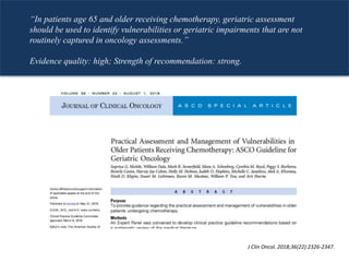 J Clin Oncol. 2018;36(22):2326-2347.
“In patients age 65 and older receiving chemotherapy, geriatric assessment
should be used to identify vulnerabilities or geriatric impairments that are not
routinely captured in oncology assessments.”
Evidence quality: high; Strength of recommendation: strong.
 