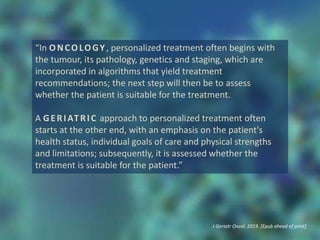 “In ONCOLOGY, personalized treatment often begins with
the tumour, its pathology, genetics and staging, which are
incorporated in algorithms that yield treatment
recommendations; the next step will then be to assess
whether the patient is suitable for the treatment.
A GERIATRIC approach to personalized treatment often
starts at the other end, with an emphasis on the patient's
health status, individual goals of care and physical strengths
and limitations; subsequently, it is assessed whether the
treatment is suitable for the patient.”
J Geriatr Oncol. 2019. [Epub ahead of print]
 