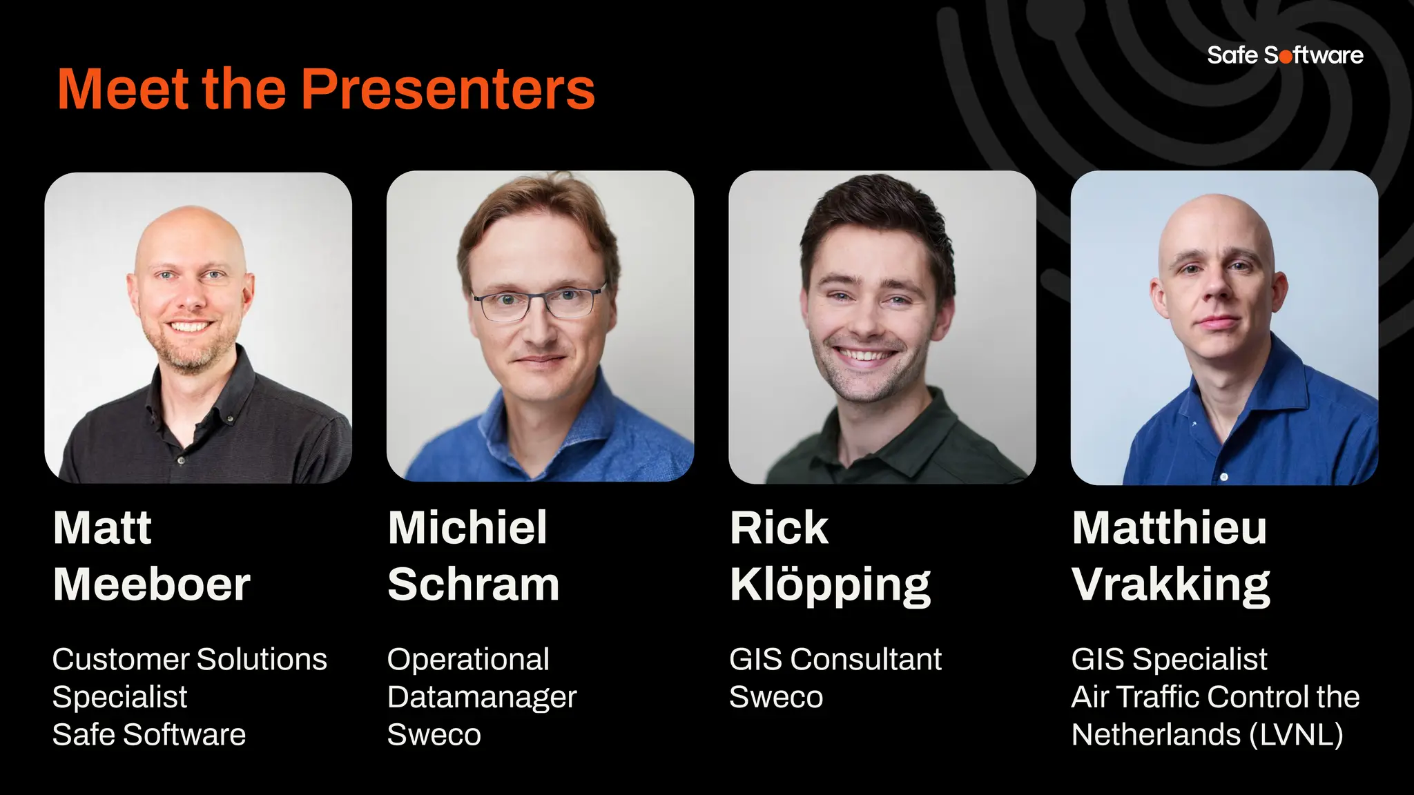 Matt
Meeboer
Customer Solutions
Specialist
Safe Software
Michiel
Schram
Operational
Datamanager
Sweco
Rick
Klöpping
GIS Consultant
Sweco
Insert Headshot
Here.
Meet the Presenters
Matthieu
Vrakking
GIS Specialist
Air Traffic Control the
Netherlands (LVNL)
Insert Headshot
Here.
 