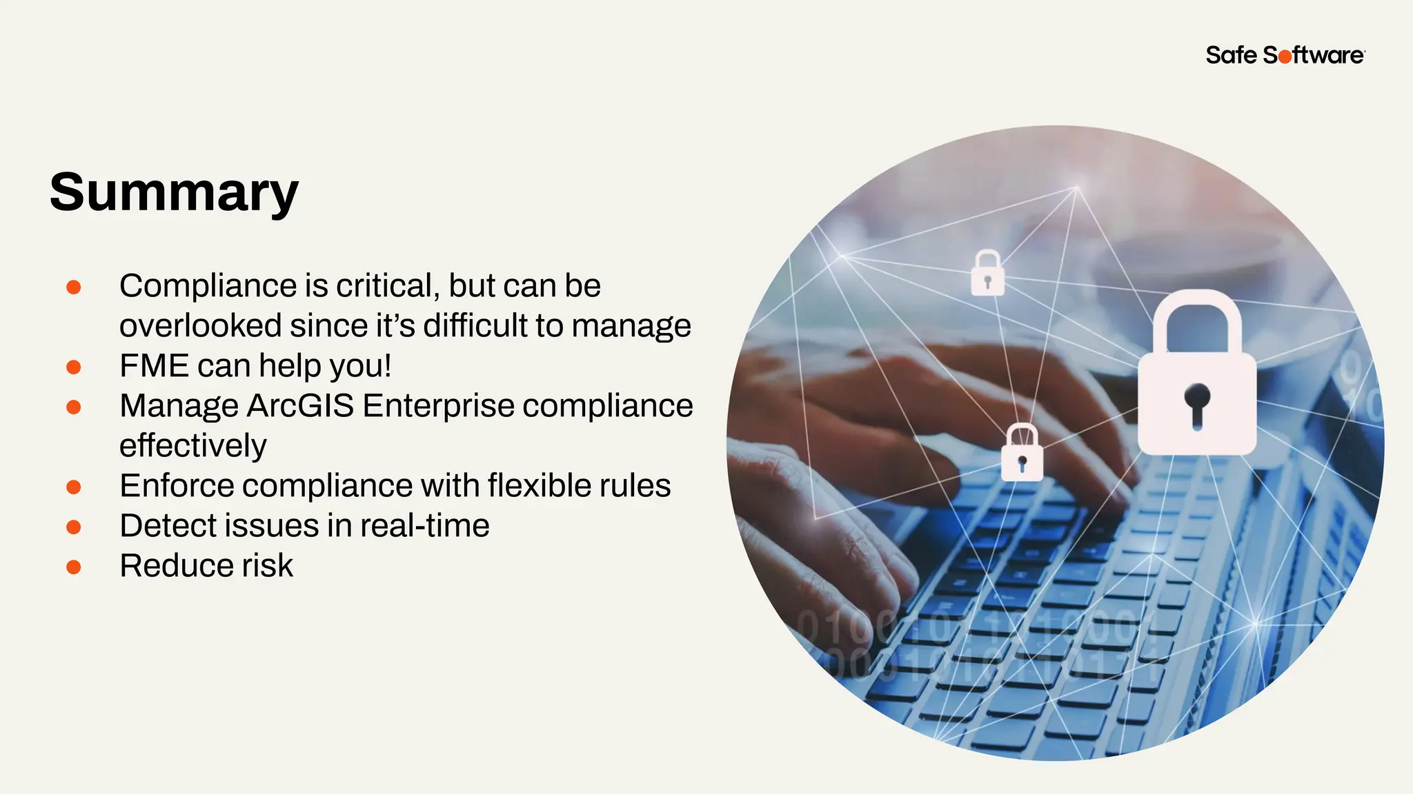Summary
● Compliance is critical, but can be
overlooked since it’s difficult to manage
● FME can help you!
● Manage ArcGIS Enterprise compliance
effectively
● Enforce compliance with ﬂexible rules
● Detect issues in real-time
● Reduce risk
 