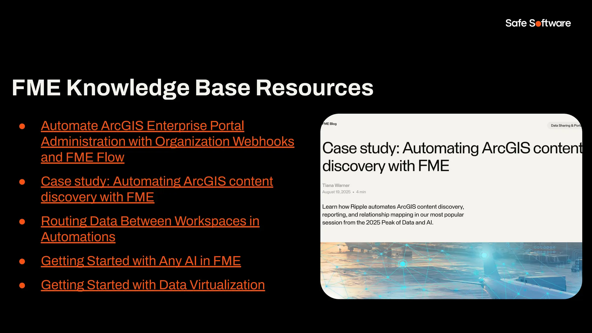 FME Knowledge Base Resources
● Automate ArcGIS Enterprise Portal
Administration with Organization Webhooks
and FME Flow
● Case study: Automating ArcGIS content
discovery with FME
● Routing Data Between Workspaces in
Automations
● Getting Started with Any AI in FME
● Getting Started with Data Virtualization
 