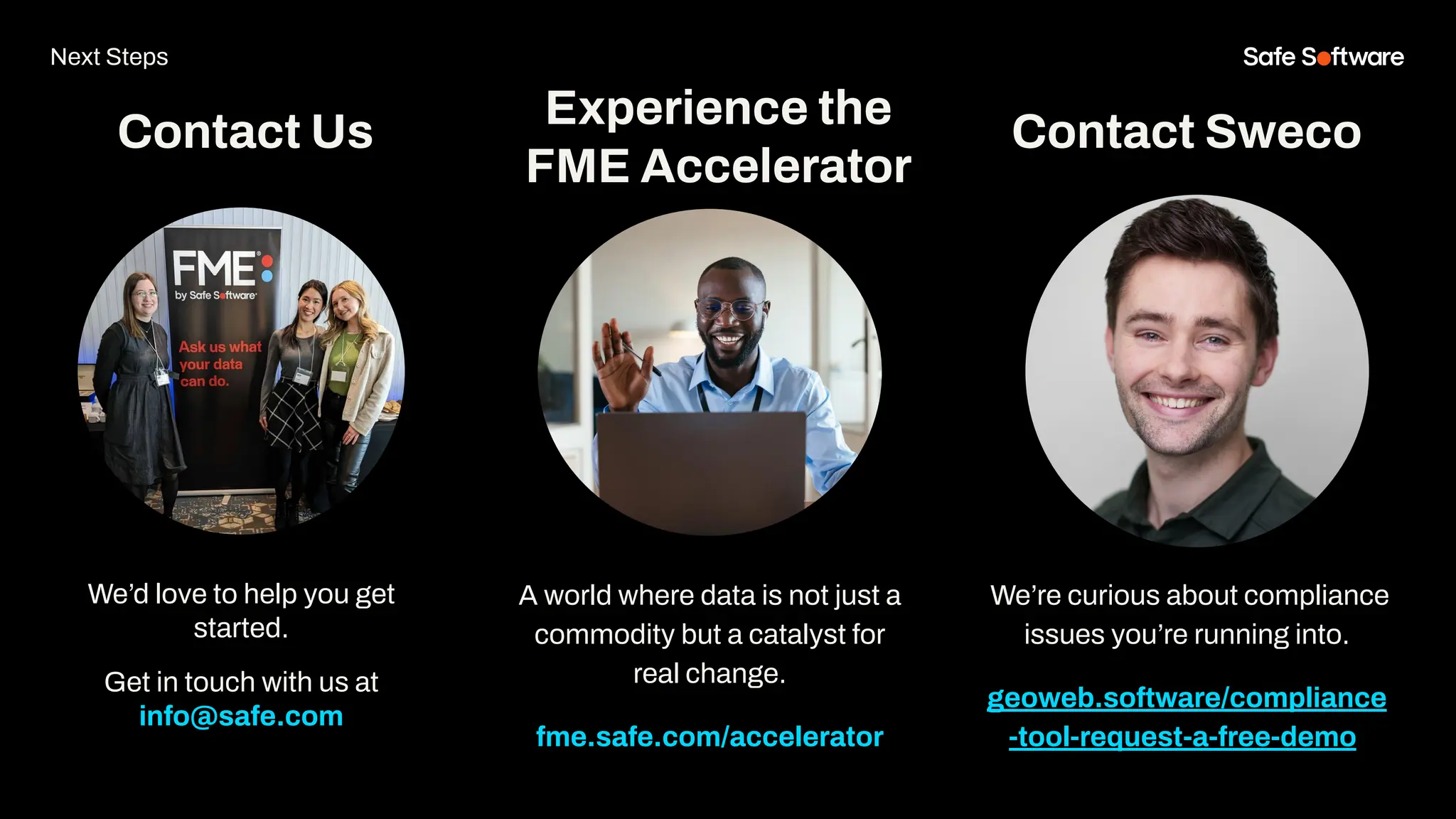 We’d love to help you get
started.
Get in touch with us at
info@safe.com
Experience the
FME Accelerator
Contact Us
A world where data is not just a
commodity but a catalyst for
real change.
fme.safe.com/accelerator
Next Steps
Contact Sweco
We’re curious about compliance
issues you’re running into.
geoweb.software/compliance
-tool-request-a-free-demo/
 