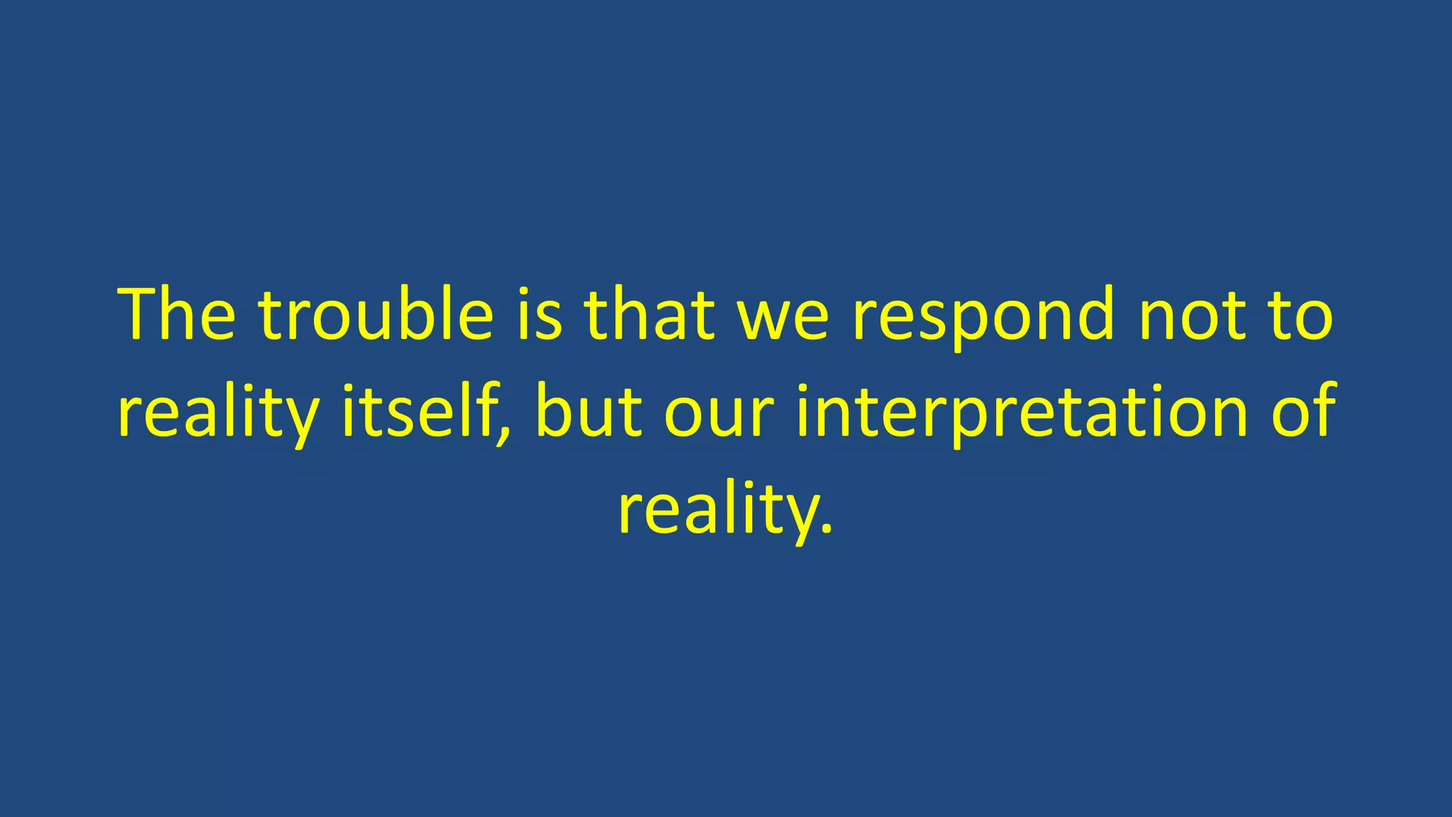 The trouble is that we respond not to
reality itself, but our interpretation of
reality.
 