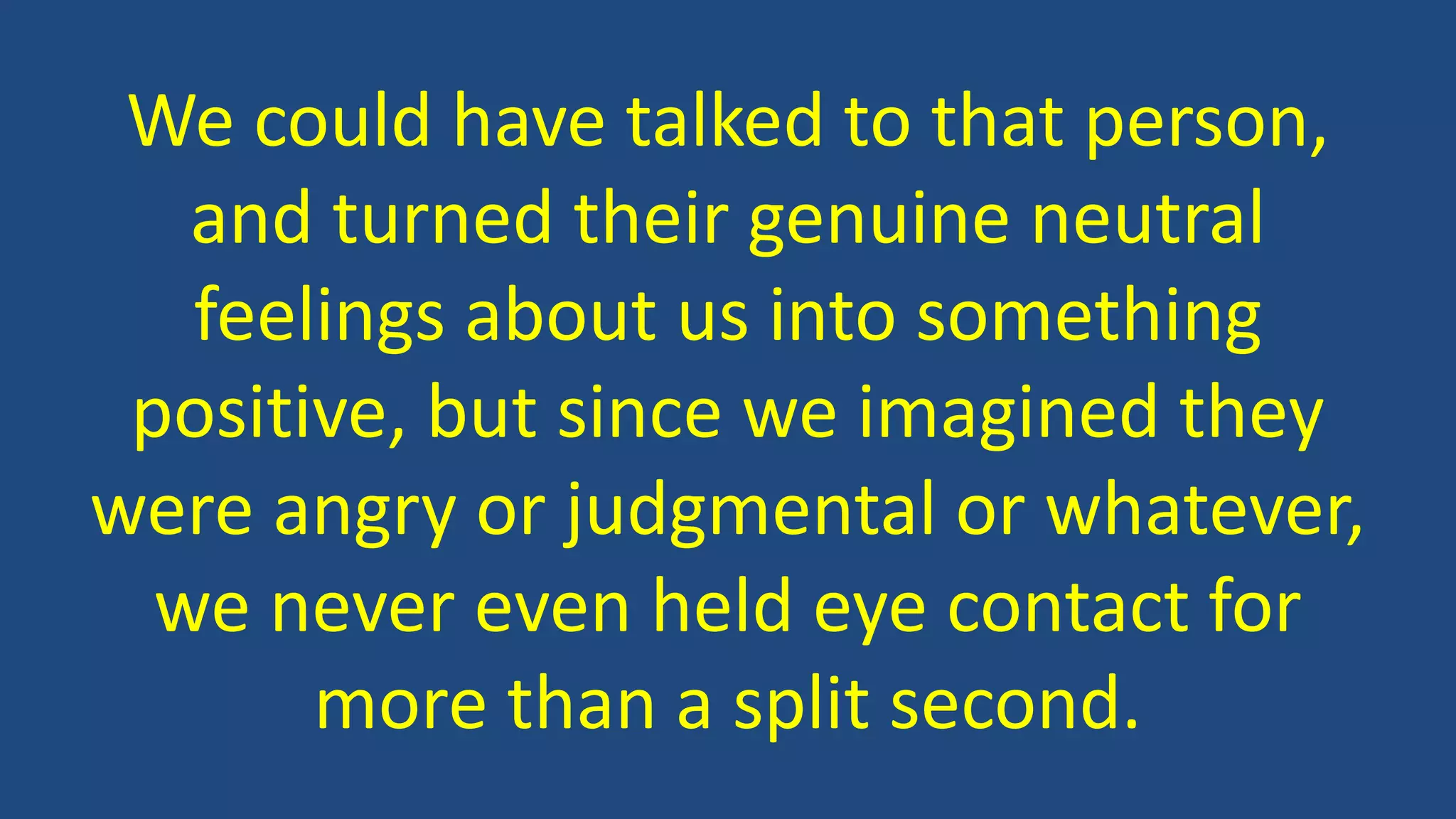 We could have talked to that person,
and turned their genuine neutral
feelings about us into something
positive, but since we imagined they
were angry or judgmental or whatever,
we never even held eye contact for
more than a split second.
 