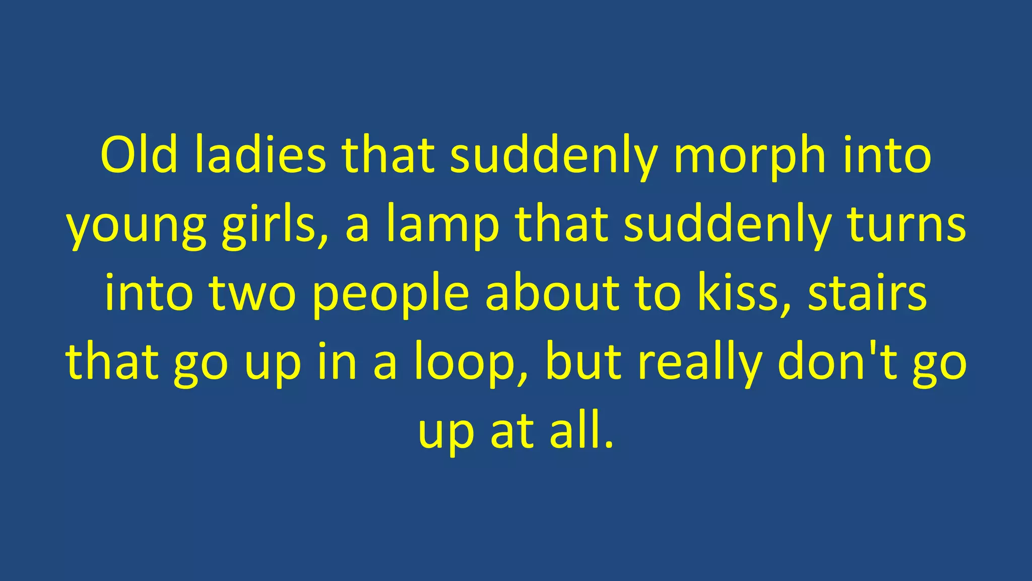 Old ladies that suddenly morph into
young girls, a lamp that suddenly turns
into two people about to kiss, stairs
that go up in a loop, but really don't go
up at all.
 