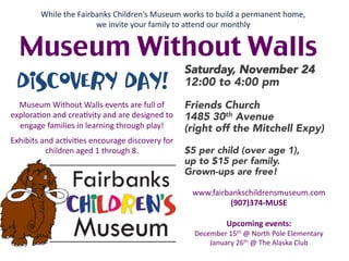 While	
  the	
  Fairbanks	
  Children’s	
  Museum	
  works	
  to	
  build	
  a	
  permanent	
  home,	
  	
  
                                 we	
  invite	
  your	
  family	
  to	
  aOend	
  our	
  monthly	
  


   Museum Without Walls	
                                                                     Saturday, November 24
  Discovery Day!                                                     12:00 to 4:00 pm
                                                                     
  Museum	
  Without	
  Walls	
  events	
  are	
  full	
  of	
        Friends Church
explora4on	
  and	
  crea4vity	
  and	
  are	
  designed	
  to	
     1485 30th Avenue
  engage	
  families	
  in	
  learning	
  through	
  play!	
         (right off the Mitchell Expy)
                                	
  

Exhibits	
  and	
  ac4vi4es	
  encourage	
  discovery	
  for	
       
             children	
  aged	
  1	
  through	
  8.	
                $5 per child (over age 1), 
                                                                     up to $15 per family.
                                                                     Grown-ups are free!

                                                                         www.fairbankschildrensmuseum.com	
  	
  
                                                                                  (907)374-­‐MUSE	
  
                                                                                          	
  
                                                                                 Upcoming	
  events:	
  
                                                                         December	
  15th	
  @	
  North	
  Pole	
  Elementary	
  
                                                                             January	
  26th	
  @	
  The	
  Alaska	
  Club	
  
 