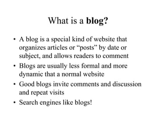 What is a blog?A blog is a special kind of website that organizes articles or “posts” by date or subject, and allows readers to commentBlogs are usually less formal and more dynamic that a normal websiteGood blogs invite comments and discussion and repeat visitsSearch engines like blogs!