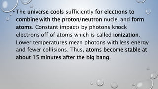 • The universe cools sufficiently for electrons to
combine with the proton/neutron nuclei and form
atoms. Constant impacts by photons knock
electrons off of atoms which is called ionization.
Lower temperatures mean photons with less energy
and fewer collisions. Thus, atoms become stable at
about 15 minutes after the big bang.
 