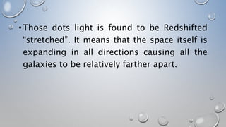 •Those dots light is found to be Redshifted
“stretched”. It means that the space itself is
expanding in all directions causing all the
galaxies to be relatively farther apart.
 