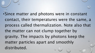 •Since matter and photons were in constant
contact, their temperatures were the same, a
process called thermalization. Note also that
the matter can not clump together by
gravity. The impacts by photons keep the
matter particles apart and smoothly
distributed.
 