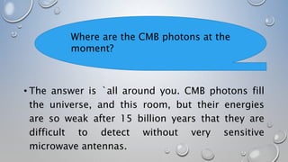 • The answer is `all around you. CMB photons fill
the universe, and this room, but their energies
are so weak after 15 billion years that they are
difficult to detect without very sensitive
microwave antennas.
Where are the CMB photons at the
moment?
 