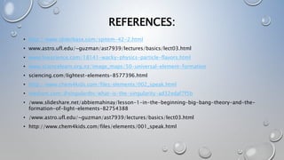 REFERENCES:
• http://www.sliderbase.com/spitem-42-2.html
• www.astro.ufl.edu/~guzman/ast7939/lectures/basics/lect03.html
• www.livescience.com/18141-wacky-physics-particle-flavors.html
• www.sciencelearn.org.nz/image_maps/50-universal-element-formation
• sciencing.com/lightest-elements-8577396.html
• http://www.chem4kids.com/files/elements/002_speak.html
• medium.com/@singulardtv/what-is-the-singularity-ad32edaf7f5b
• /www.slideshare.net/abbiemahinay/lesson-1-in-the-beginning-big-bang-theory-and-the-
formation-of-light-elements-82754388
• /www.astro.ufl.edu/~guzman/ast7939/lectures/basics/lect03.html
• http://www.chem4kids.com/files/elements/001_speak.html
 