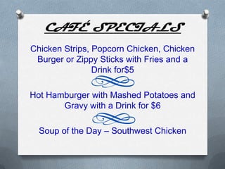 CAFÉ SPECIALS
Chicken Strips, Popcorn Chicken, Chicken
 Burger or Zippy Sticks with Fries and a
                Drink for$5

Hot Hamburger with Mashed Potatoes and
       Gravy with a Drink for $6

  Soup of the Day – Southwest Chicken
 