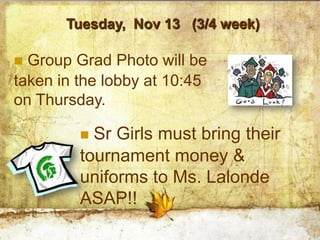 Tuesday, Nov 13 (3/4 week)

 Group Grad Photo will be
taken in the lobby at 10:45
on Thursday.

          Sr Girls must bring their
         tournament money &
         uniforms to Ms. Lalonde
         ASAP!!
 
