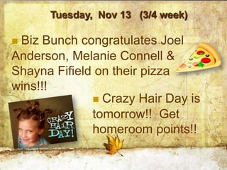 Tuesday, Nov 13 (3/4 week)

Biz Bunch congratulates Joel
Anderson, Melanie Connell &
Shayna Fifield on their pizza
wins!!!
               Crazy Hair Day is
              tomorrow!! Get
              homeroom points!!
 