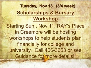 Tuesday, Nov 13 (3/4 week)
     Scholarships & Bursary
             Workshop
Starting Sun., Nov 11, RAY’s Place
    in Creemore will be hosting
 workshops to help students plan
     financially for college and
 university. Call 466-3663 or see
    Guidance for more details!!
 